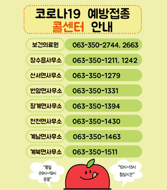 코로나19 예방접종 콜센터 안내
보건의료원 063-350-2744,, 2663
장수읍사무소 063-350-1211,1242
산서면사무소 063-350-1279
번암면사무소 063-350-1331
장계면사무소 063-350-1374
천천면사무소 063-350-1430
계남면사무소 063-350-1463
계북면사무소 063-350-1511
평일 09시 ~ 18시 운영 12~13시 점심시간