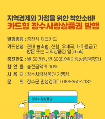 지역경제와 가정을 위한 착한소비!
카드형 장수사랑상품권 발행

발행종류 : 충전식 체크카드
카드신청 : 관내 농축협, 신협, 우체국, 새마을금고 
                 방문 또는 지역상품권 앱(chak)
충전한도 : 월 50만원, 연 600만원(지류상품권총합)
할  인  율 : 충전금액의 10%
사  용  처 : 장수사랑상품권 가맹점
문       의 : 장수군 민생경제과 063-350-2182