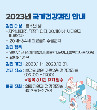 2023년 국가건강검진 안내
검진 대상 : 홀수년 생 
-지역세대주,직장가입자,20세이상 세대원과 
   피부양자
- 20세~64세 의료급여수급권자
검진 항목 
- 일반검진 (신체계측검사,흉부방사선검사,혈액검사 등 13종)
- 유방암 검진
검진 기간 : 2023.1.1 ~ 2023.12.31. 
검진 장소 : 보건의료원 구관2층 건강검진실
                   (09:00 ~ 11:00) 
                   ※공복 8시간 유지 필수
문의 전화 : 의료지원과 건강검진실 
                    ☎)350-2768