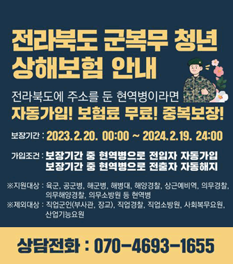 전라북도 군복무 청년 상해보험 안내
전라북도에 주소를 둔 현역병이라면 자동가입! 보험료 무료! 중복보장!
보장기간 2023.2.20.00:00~2024.2.19. 24:00
가입조건 보장기간 중 현역병으로 전입자 자동가입
보장기간 중 현역병으로 전출자 자동해지
지원대상:육군, 공군병, 해군병, 해병대, 해양경찰, 상근예비역, 의무경찰, 의무해양경찰, 의무소방원 등 현역병
제외대상:직업군인(부사관, 장교), 직업경찰, 직업소방원, 사회복무요원, 산업기능요원
상담전화:070-4693-1655