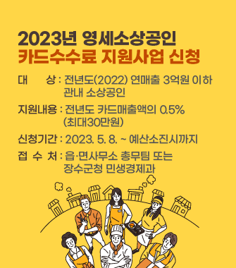 2023년 영세소상공인 
카드수수료 지원사업 신청
대       상 : 전년도(2022) 연매출 3억원 이하 
                 관내 소상공인
지원내용 : 전년도 카드매출액의 0.5%
                 (최대30만원)
신청기간 : 2023. 5. 8. ~ 예산소진시까지
접 수 처 : 읍·면사무소 총무팀 또는 
                 장수군청 민생경제과