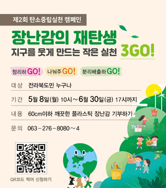 제2회 탄소중립실천 캠페인
장난감의 재탄생
지구를 웃게 만드는 작은 실천3go!
정리하go! 나눠주go! 분리배출하go!
대상 전라북도민 누구나
기간 5월 8일 월 10시~6월 30일 금 17시까지
내용 60cm이하 깨끗한 플라스틱 장난감 기부하기
문의 063-276-8080~4
qr코드 찍어 신청하기