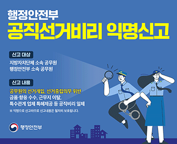 행정안전부 공직선거비리 익명신고 
신고 대상:지방자치단체 소속 공무원 행정안전부 소속 공무원 
신고 내용:공무원의 선거개입, 선거중립의무 위반 금품·향응 수수, 근무지 이탈, 특수관계업체 특혜제공 등 공직비리 일체 
※ 익명으로 신고하므로 신고내용은 철저히 보호됩니다. 
행정안전부