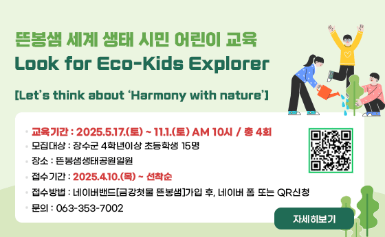 뜬봉샘 세계 생태 시민 어린이 교육 
Look for Eco-Kids Explorer
교육기간 : 2025.5.17.(토) ~ 11.1.(토) AM 10시 / 총 4회
모집대상 : 장수군 4학년이상 초등학생 15명
장소 : 뜬봉샘생태공원일원
접수기간 : 2025.4.10.(목) ~ 선착순
접수방법 : 네이버밴드[금강첫물 뜬봉샘]가입 후, 네이버 폼 또는 QR신청
문의 : 063-353-7002