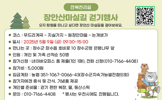 전북천리길
장안산마실길 걷기행사
오지 탐험을 떠나고 싶다면 장안산 마실길을 걸어보세요.

코스 : 무드리계곡 ~ 지실가지 ~ 원장안마을 ~ 논개생가
일시 : 2025년 5월 9일 (금) 09:30~15:00
만나는 곳 : 장수군 장수급 호비로 10 장수군청 은행나무 앞
인원 : 개인 및 가족 선착순 50명
참가신청 : 네이버오피스 폼 제출(1인 1매), 전화 신청(010-7166-4408)
참가비 : 5,000원
입금계좌 : 농협 351-1067-0066-43(장수군지속가능발전협의회)
참가자에게 중식 및 간식, 기념품 제공
개인별 준비물 : 걷기 편한 복장, 물, 등산스틱
문의 : 010-7166-4408
＊ 행사는 우천시에도 진행됩니다.