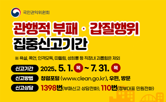 관행적부패 갑질행위 집중신고기간
※욕선,폭언,인격모독,따돌림,성희롱 등 직장내 괴롭힘은 제외
신고기간 :  2025.5.1.목 ~ 7.31.목
신고방법 : 쳥렴포털(www.clean.go.kr),우편,방문
신고상담 : 1398번(부패신고 상담전화),110번(정부대표 민원전화)