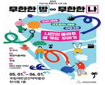 2025 어린이날 특별교육 프로그램
무한한 땅 무한한 나

드넓은 미래를 내가 꿈꾸는 것들로 간척해 보자!
나만의 콜라주 꿈 카드 꾸미기

대상 : 누구나
참여 : 현장자율체험
비용 : 무료
문의 : 063-580-5182(교육운영팀)

05.01. 목 ~ 06.01. 일
국립새만금간척박물관 전시동 1층