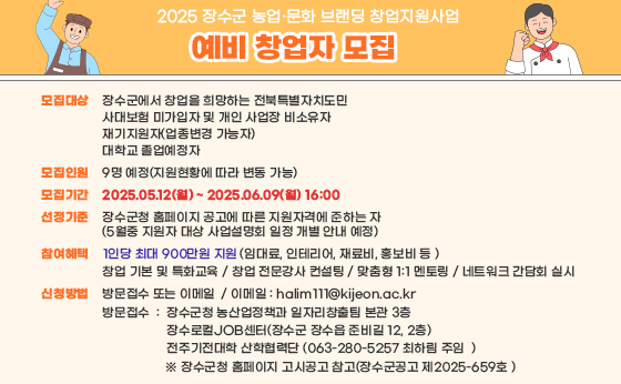 2025 장수군 농업·문화 브랜딩 창업지원사업 예비 창업자 모집

모집대상 : 장수군에서 창업을 희망하는 전북특별자치도민, 사대보험 미가입자 및 개인 사업장 비소유자, 재기지원자(업종변경 가능자), 대학교 졸업예정자
모집인원 : 9명 예정(지원현황에 따라 변동 가능)
모집기간 : 2025.05.12(월)~2025.06.09(월) 16:00
선정기준 : 장수군청 홈페이지 공고에 따른 지원자격에 준하는 자(5월 중 지원자 대상 사업설명회 일정 개별 안내 예정)
참여혜택 : 1인당 최대 900만원 지원(임대료, 인테리어, 재료비, 홍보비 등), 창업 기본 및 특화교육, 창업 전문강사 컨설팅, 맞춤형 1:1 멘토링, 네트워크 간담회 실시
신청방법 : 방문접수 또는 이메일
이메일: halim111@kijjeon.ac.kr
방문접수 : 장숙누청 농산업정책과 일자리창출팀 본관 3층, 장수로컬JOB센터(장수군 장수읍 준비실 12, 2층), 전주기전대학 산학협력단(063-280-5257 최하림 주임)
※ 장수군청 홈페이지 고시공고 참고(장수군 공고 제2025-659호)
