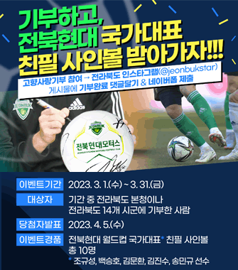 기부하고, 전북현대 국가대표 친필사인볼 받아가자!!
고향사랑기부 참여 → 전라북도 인스타그램(@jeonbukstar) 게시물에 기부완료 댓글달기&네이버폼 제출
이벤트기간. 2023.3.2(수)~3.31.(금)
대상자. 기간 중 전라북도 본청이나 전라북도 14개 시군에 기부한 사람
당첨자발표. 2023.4.5(수)
이벤트경품. 전북현대 월드컵 국가대표 친필 사인볼 총10명
* 조규성, 백승호, 김문환, 김진수, 송민규 선수