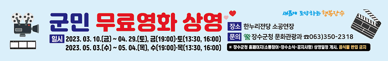 군민 무료영화 상영
일시 2023.3.10.(금)~4.29.(토), 금(19:00), 토(13:30,16:00)
2023.5.3(수)~5.4.(목), 수(19:00),목(13:30, 16:00)
장소 한누리전당 소공연장
문의 장수군청 문화관광과 063-350-2318
* 장수군청 홈페이지 (소통참여-장수소식-공지사항) 상여일정 게시, 음식물 반입 금지
새롭게 도약하는 행복장수