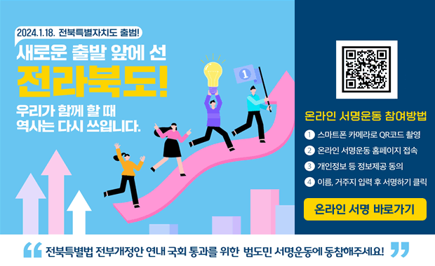 2023.1.18. 전북특별자치도 출범!
새로운 출발 앞에 선 전라북도
우리가 함께 할 때 역사는 다시 쓰입니다.
전북특별법 전부개정안 연내 국회 통과를 위한 범도민 서명운동에 동참해주세요
온라인 서명운동 참여방법
1.스마트폰 카메라로 큐알코드 촬영
2.온라인 서명운동 홈페이지 접속
3.개인정보 등 정보제공 동의
4.이름, 거주지 입력 후 서명하기 클릭
온라인 서명 바로가기