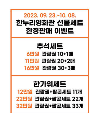 2023.09.23.~10.08.
한누리영화관 선물세트 한정판매 이벤트
추석세트 
6만원 관람권 10+1매
11만원 관람권 20+2매
16만원 관람권 30+3매
한가위세트
12만원 관람권+팝콘세트 11개
22만원 관람권+팝콘세트 22개
32만원 관람권+팝콘세트 33개