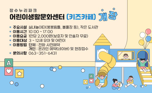장수누리파크 어린이생활문화센터(키즈카페) 개장

- 주요시설 : 실내놀이터(붕붕뜀틀, 볼풀장 등), 작은 도서관
- 이용시간 : 10:00 ~ 17:00
- 이용요금 : 1인당 2,000원(보호자 및 인솔자 무료)
- 이용대상 : 3 ~ 12세 유아 및 어린이
- 이용방법 : 단체 : 전화 사전예약, 개인 : 온라인 예약(네이버) 및 현장접수
- 문의사항 : 063-351-6431