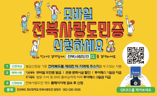 모바일 전북사랑도민증 신청하세요
인터넷 검색창에 전북사랑도민을 검색하세요
신청대상 발급신청일 기준 전라북도를 제외한 타 지역에 주소지를 두고있는 사람
혜택사항 기본혜택 모바일 도민증 발급, 관광 문화시설 할인, 투어패스 1일권 지급
추가혜택 방문, 소비 및 sns 홍보실적에 따라 투어패스 2일권 지급
신청방법 전북사랑도민 제도 홈페이지에 접속 후 신청
문의 전라북도 청년정책과 전북사랑도민 담당자 063-280-3936
큐알코드를 찍어보세요