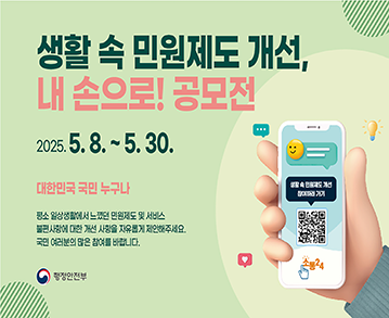 생활 속 민원제도 개선, 내 손으로! 공모전

2025. 5.8. ~ 5. 30.

대한민국 국민 누구나

평소 일상생활에서 느꼈던 민원제도 및 서비스
불편사항에 대한 개선 사항을 자유롭게 제안해주세요.
국민 여러분의 많은 참여를 바랍니다.