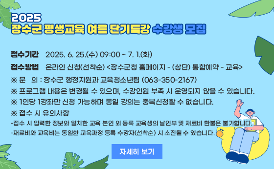 2025 장수군 평생교육 여름 단기특강 수강생 모집

접수기간
2025. 6. 25.(수) 09:00 ~ 7. 1.(화)

접수방법
온라인 신청(선착순) <장수군청 홈페이지 - (상단) 통합예약 - 교육>

※ 문의: 장수군 행정지원과 교육청소년팀 (063-350-2167)
※ 프로그램 내용은 변경될 수 있으며, 수강인원 부족 시 운영되지 않을 수 있습니다.
※ 1인당 1강좌만 신청 가능하며 동일 강의는 중복신청할 수 없습니다.
※ 접수 시 유의사항:

 
접수 시 입력한 정보와 일치한 교육 본인 외 등록 교육생의 날인부 및 재료비 환불은 불가합니다.

재료비와 교육비는 동일한 교육과정 등록 수강자(선착순) 시 소진될 수 있습니다.

자세히 보기