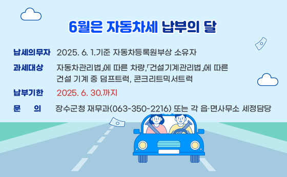 6월은 자동차세 납부의 달

○ 납세의무자 : 2025. 6. 1.기준 자동차등록원부상 소유자

○ 과세대상 : 「자동차관리법」에 따른 차량,「건설기계관리법」에 따른 건설 기계 중 덤프트럭, 콘크리트믹서트럭

○ 납부기한 : 2025. 6. 30.까지


○ 문의 : 장수군청 재무과(063-350-2216) 또는 각 읍·면사무소 세정담