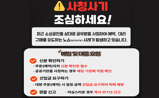 사칭사기 조심하세요!

최근 소상공인을 상대로 공무원을 사칭하여 예약, 대리 구매를 유도하는 노쇼(NOSHOW) 사례가 발생하고 있습니다.

예방 및 대응 요령
신분 확인하기 
- 주문(예약)자의 신분 확인은 필수
- 공공기관을 사칭하는 경우 해당 기관에 직접 확인

선입금 요구하기
- 대량 주문(예약) 시 일정 금액 선입금 요구하여 피해 예방

경찰신고
- 의심스로운 경우 즉시 ☎112 신고