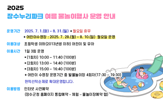 2025년 장수누리파크 여름 물놀이행사 운영 안내

- 운영기간 : 2025. 7. 1.(화) ~ 8. 31.(일) ＊월요일 휴무

* 어린이수영장 : 2025. 7. 28.(월) ~ 8. 10.(일) 월요일 운영

- 이용대상 : 초등학생 이하(2013년생 이하) 어린이 및 유아

이용시간 : 1일 3회 운영

▸(1회차) 10:00 ~ 11:40 (100분)

▸(2회차) 13:00 ~ 14:40 (100분)

▸(3회차) 15:00 ~ 16:40 (100분)

* 어린이 수영장 운영기간 중 발물놀이장 4회차(17:30 ~ 19:30)

현착선착순제로 확대운영합니다.

이용방법 : 인터넷 사전예약

(장수군청 홈페이지 통합예약 – 체험 – 물놀이장예약 탭)
