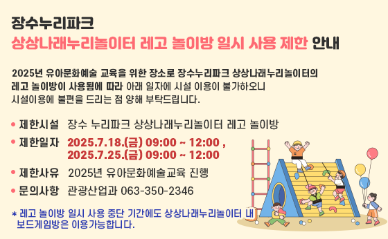 장수누리파크 상상나래누리놀이터 레고 놀이방 일시 사용 제한 안내

2025년 유아문화예술 교육을 위한 장소로 장수누리파크 상상나래누리놀이터의 레고 놀이방이 사용됨에 따라 아래 일자에 시설 이용이 불가하오니 시설이용에 불편을 드리는 점 양해 부탁드립니다.
 - 제한시설 : 장수 누리파크 상상나래누리놀이터 레고 놀이방
 - 제한일자 : 2025.7.18.(금) 09:00 ~ 12:00 ,
              2025.7.25.(금) 09:00 ~ 12:00
 - 제한사유 : 2025년 유아문화예술교육 진행
 - 문의사항 : 관광산업과 063-350-2346
  * 레고 놀이방 일시 사용 중단 기간에도 상상나래누리놀이터 내      보드게임방은 이용가능합니다.